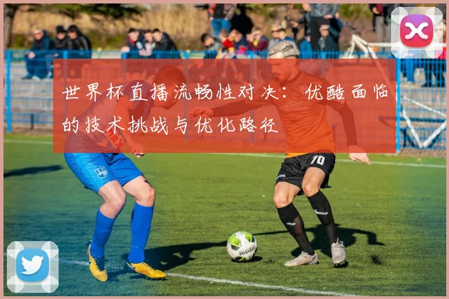 世界杯直播流畅性对决：优酷面临的技术挑战与优化路径