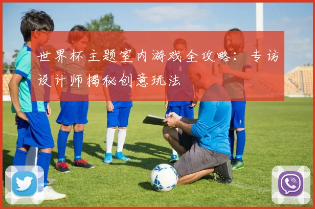 世界杯主题室内游戏全攻略：专访设计师揭秘创意玩法