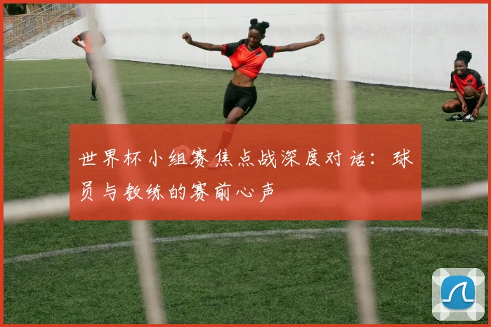 世界杯小组赛焦点战深度对话：球员与教练的赛前心声