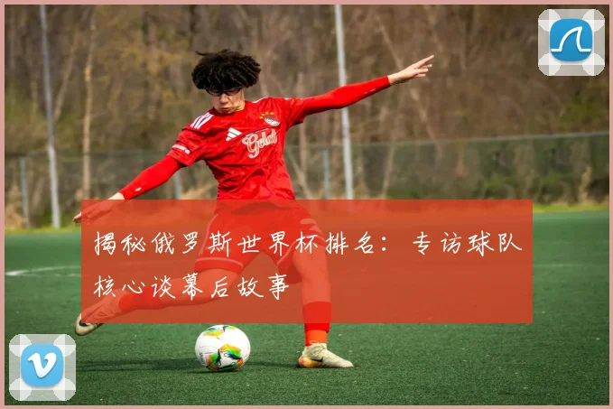 揭秘俄罗斯世界杯排名：专访球队核心谈幕后故事