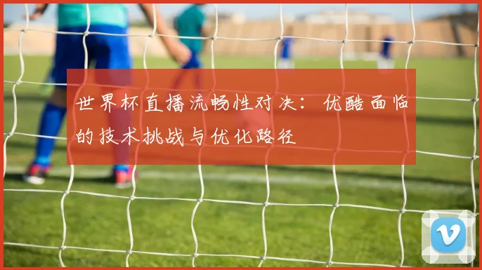 世界杯直播流畅性对决：优酷面临的技术挑战与优化路径