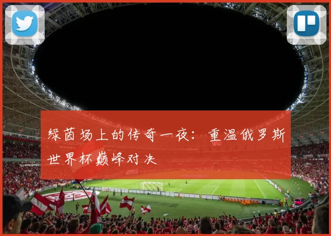 绿茵场上的传奇一夜：重温俄罗斯世界杯巅峰对决