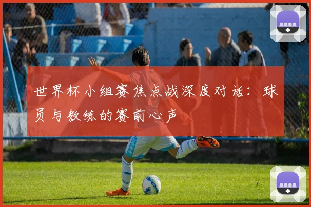 世界杯小组赛焦点战深度对话：球员与教练的赛前心声