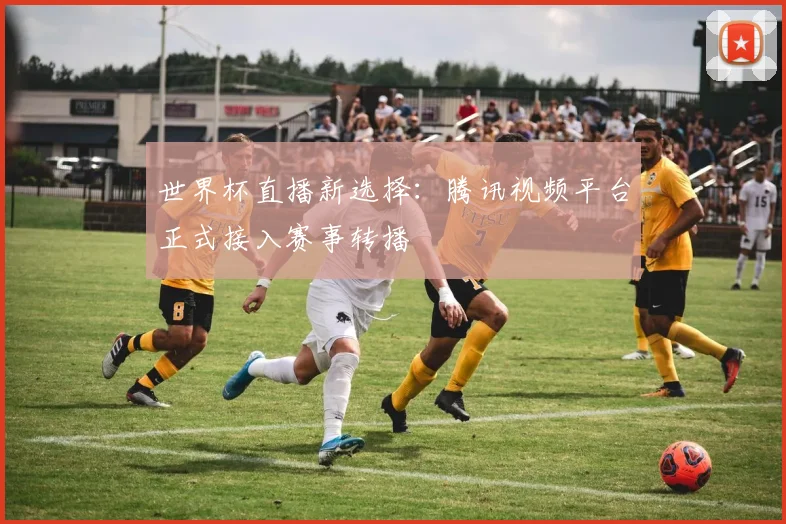 世界杯直播新选择：腾讯视频平台正式接入赛事转播