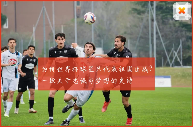 为何世界杯球星只代表祖国出战？一段关于忠诚与梦想的史诗