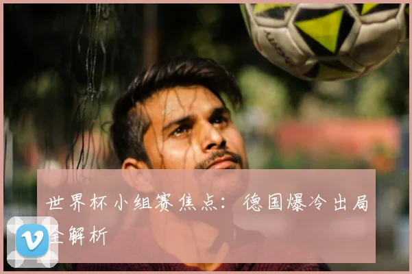 世界杯小组赛焦点：德国爆冷出局全解析
