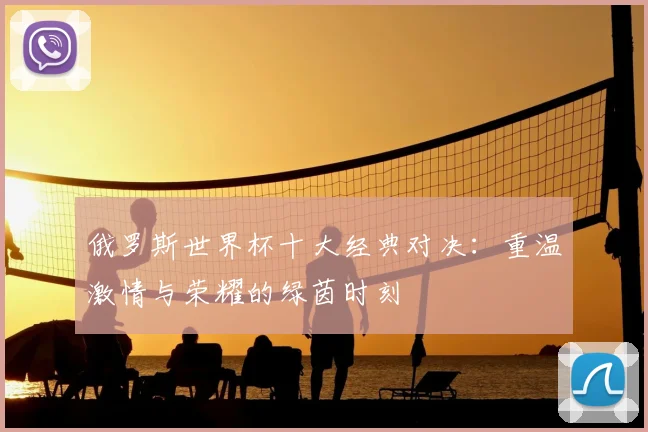 俄罗斯世界杯十大经典对决：重温激情与荣耀的绿茵时刻