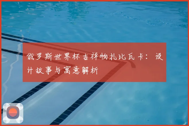 俄罗斯世界杯吉祥物扎比瓦卡：设计故事与寓意解析