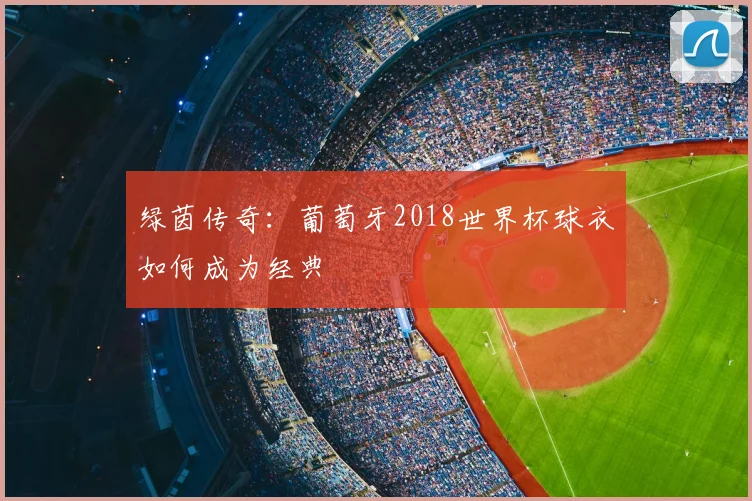绿茵传奇：葡萄牙2018世界杯球衣如何成为经典