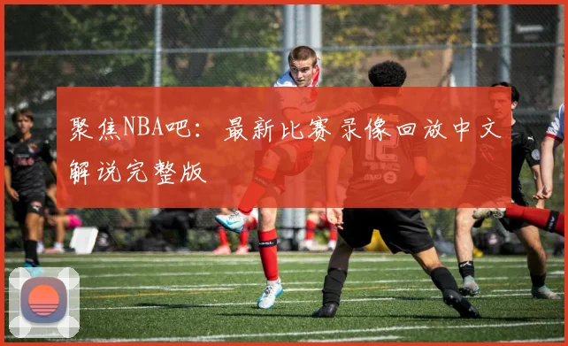 聚焦NBA吧:最新比赛录像回放中文解说完整版