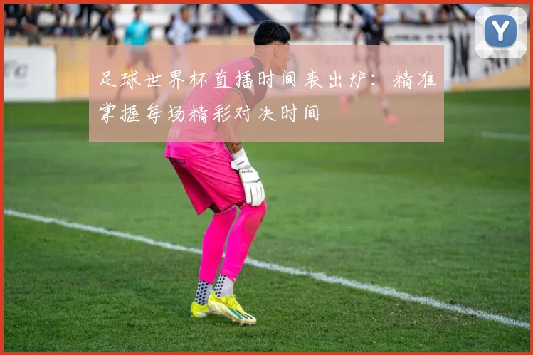 足球世界杯直播时间表出炉：精准掌握每场精彩对决时间