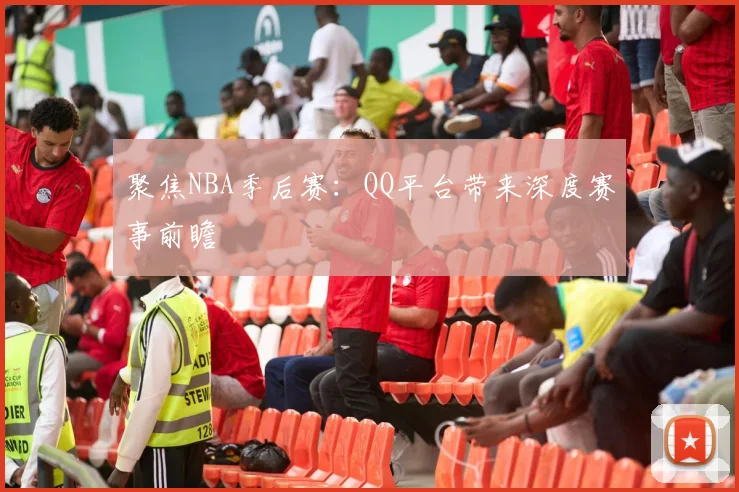 聚焦NBA季后赛：QQ平台带来深度赛事前瞻